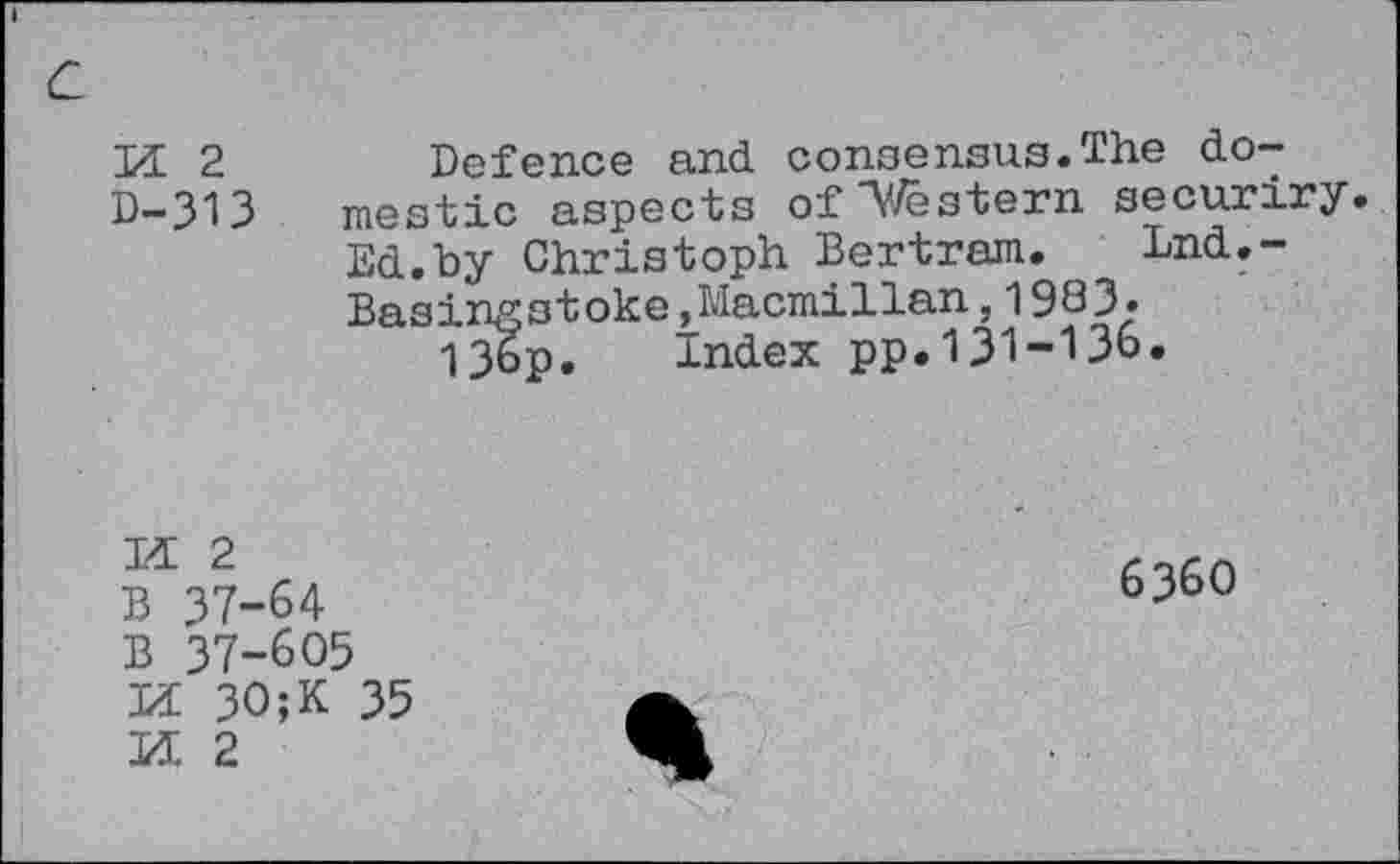 ﻿И 2
D-313
Defence and consensus.The do-mestic aspects of A^/ës’tenn securiry. Ed.by Christoph Bertram. Lnd.~ Basingstoke,Macmillan,1983.
13ор. Index pp.131-136.
И 2
B 37-64
B 37-605
И 30;K 35
И 2
6360